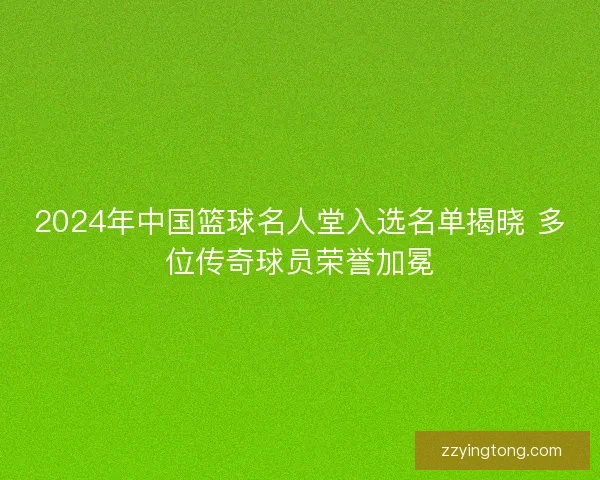 2024年中国篮球名人堂入选名单揭晓 多位传奇球员荣誉加冕