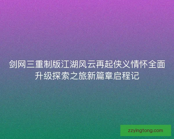 剑网三重制版江湖风云再起侠义情怀全面升级探索之旅新篇章启程记
