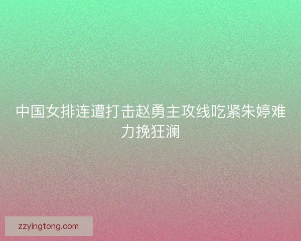 中国女排连遭打击赵勇主攻线吃紧朱婷难力挽狂澜