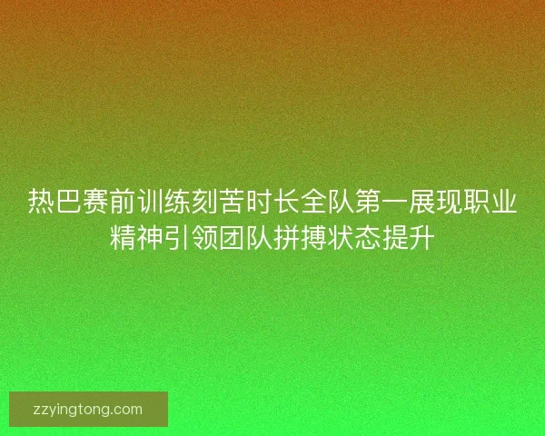 热巴赛前训练刻苦时长全队第一展现职业精神引领团队拼搏状态提升